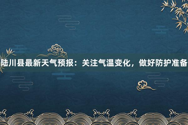 陆川县最新天气预报：关注气温变化，做好防护准备